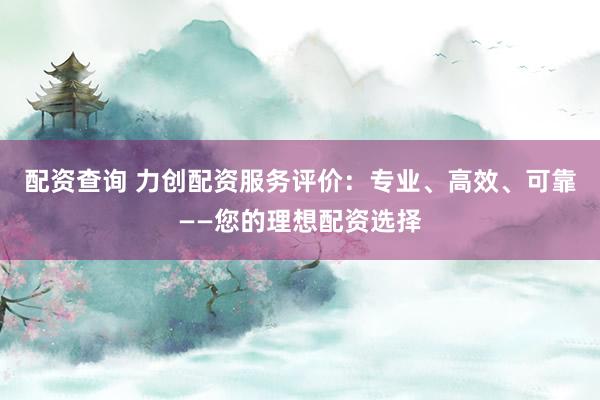 配资查询 力创配资服务评价：专业、高效、可靠——您的理想配资选择