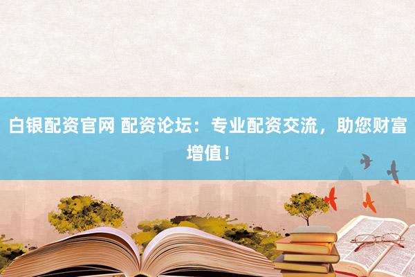 白银配资官网 配资论坛：专业配资交流，助您财富增值！