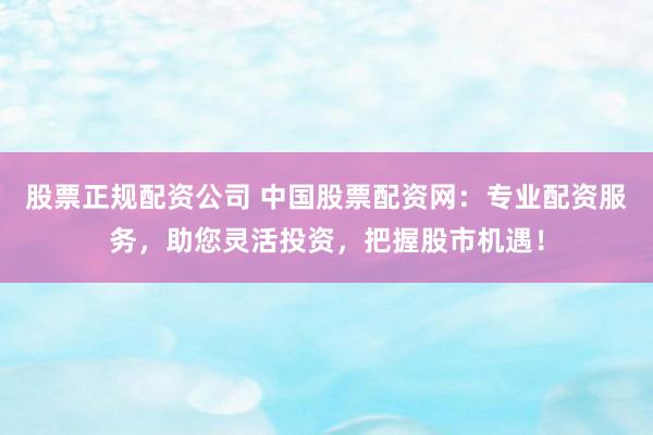 股票正规配资公司 中国股票配资网：专业配资服务，助您灵活投资，把握股市机遇！