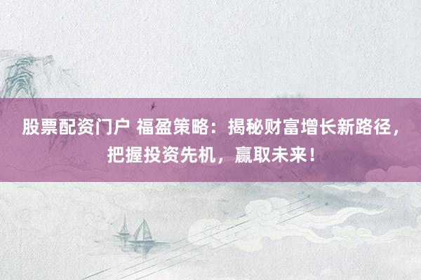 股票配资门户 福盈策略：揭秘财富增长新路径，把握投资先机，赢取未来！