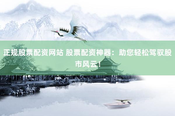 正规股票配资网站 股票配资神器：助您轻松驾驭股市风云！