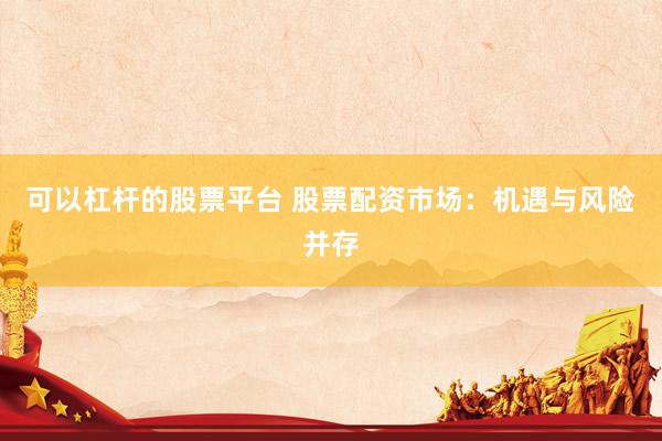 可以杠杆的股票平台 股票配资市场：机遇与风险并存