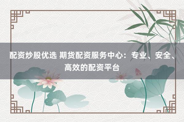配资炒股优选 期货配资服务中心：专业、安全、高效的配资平台