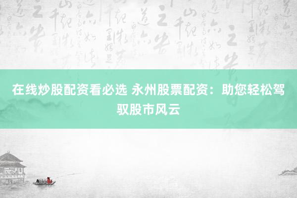 在线炒股配资看必选 永州股票配资：助您轻松驾驭股市风云