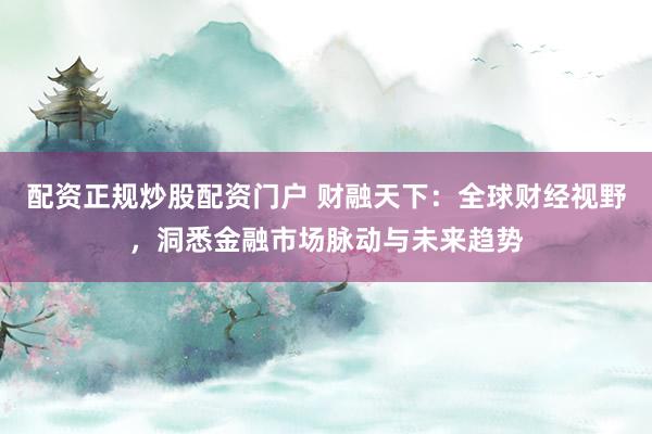 配资正规炒股配资门户 财融天下：全球财经视野，洞悉金融市场脉动与未来趋势