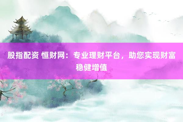 股指配资 恒财网：专业理财平台，助您实现财富稳健增值