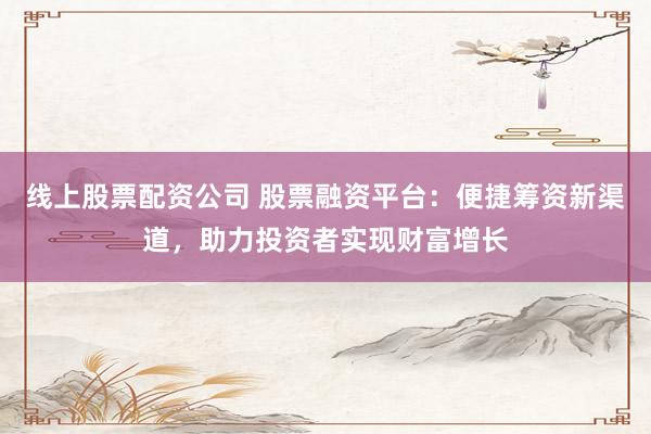 线上股票配资公司 股票融资平台：便捷筹资新渠道，助力投资者实现财富增长