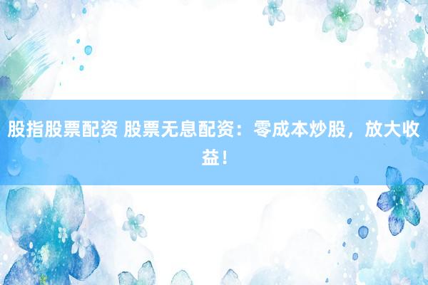股指股票配资 股票无息配资：零成本炒股，放大收益！
