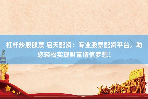 杠杆炒股股票 启天配资：专业股票配资平台，助您轻松实现财富增值梦想！
