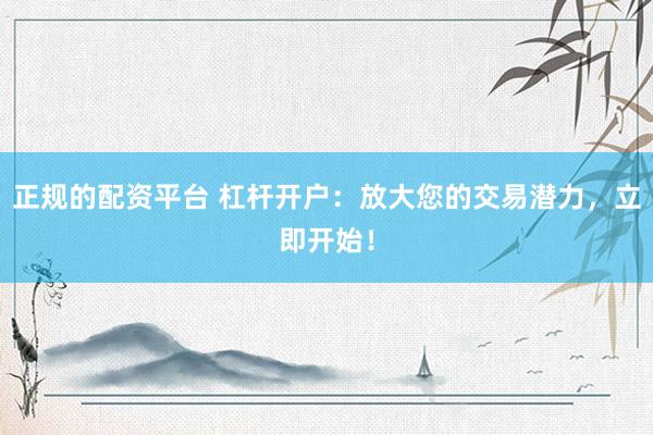 正规的配资平台 杠杆开户：放大您的交易潜力，立即开始！