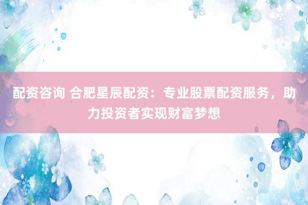 配资咨询 合肥星辰配资：专业股票配资服务，助力投资者实现财富梦想