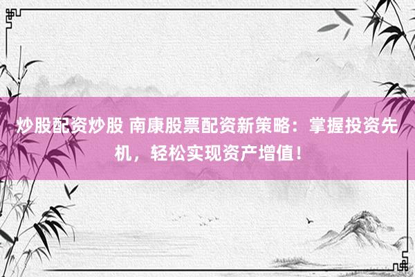 炒股配资炒股 南康股票配资新策略：掌握投资先机，轻松实现资产增值！