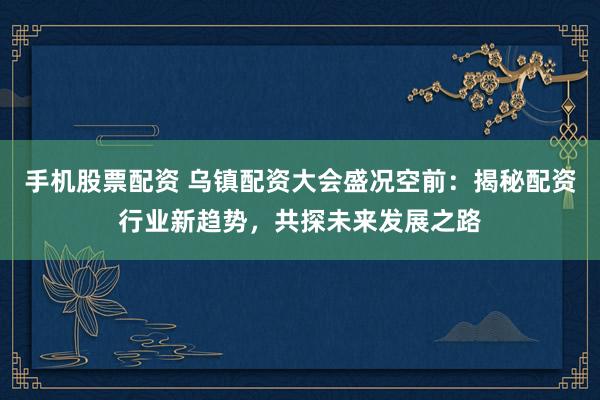 手机股票配资 乌镇配资大会盛况空前：揭秘配资行业新趋势，共探未来发展之路