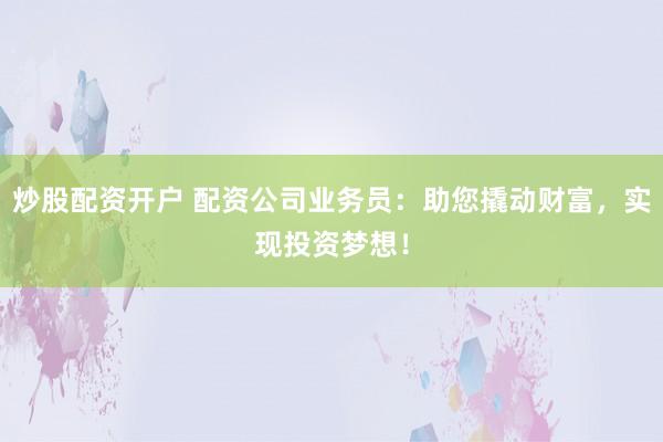炒股配资开户 配资公司业务员：助您撬动财富，实现投资梦想！