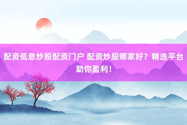 配资低息炒股配资门户 配资炒股哪家好？精选平台助你盈利！