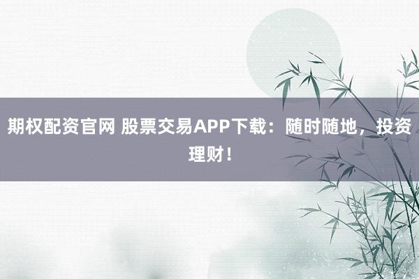 期权配资官网 股票交易APP下载：随时随地，投资理财！