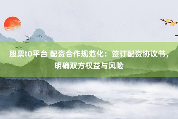 股票t0平台 配资合作规范化：签订配资协议书，明确双方权益与风险