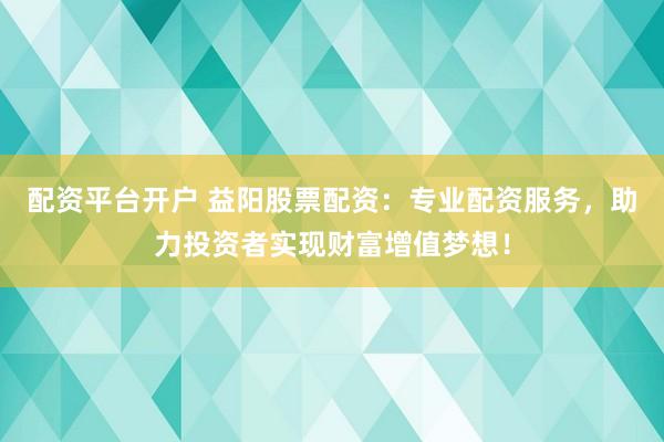 配资平台开户 益阳股票配资：专业配资服务，助力投资者实现财富增值梦想！