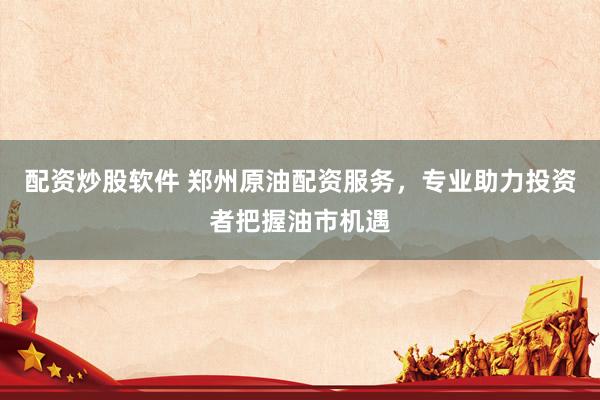 配资炒股软件 郑州原油配资服务，专业助力投资者把握油市机遇