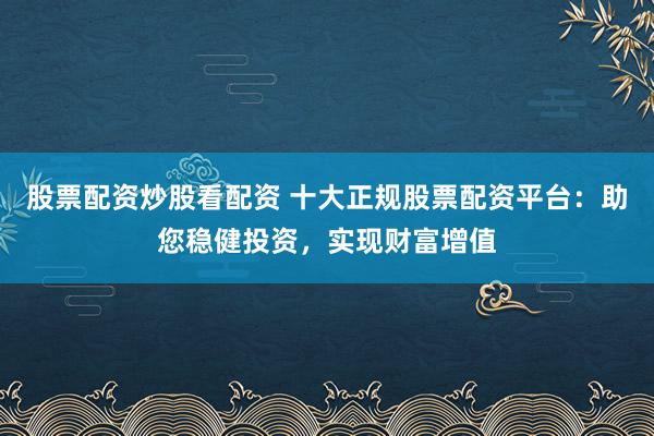 股票配资炒股看配资 十大正规股票配资平台：助您稳健投资，实现财富增值