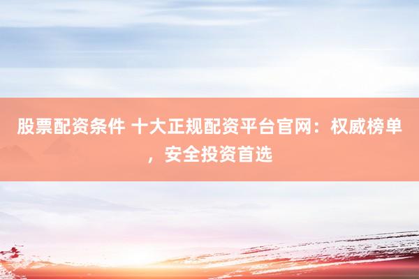 股票配资条件 十大正规配资平台官网：权威榜单，安全投资首选