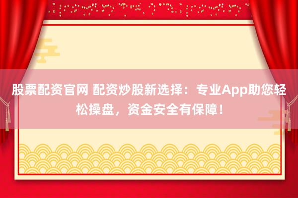股票配资官网 配资炒股新选择：专业App助您轻松操盘，资金安全有保障！