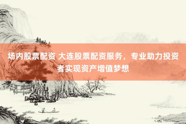 场内股票配资 大连股票配资服务，专业助力投资者实现资产增值梦想