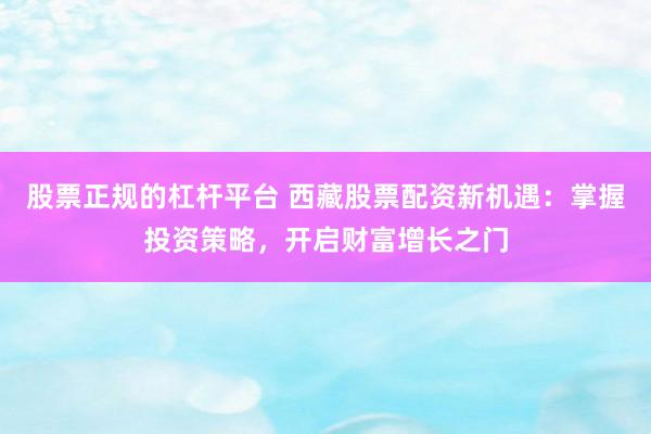 股票正规的杠杆平台 西藏股票配资新机遇：掌握投资策略，开启财富增长之门