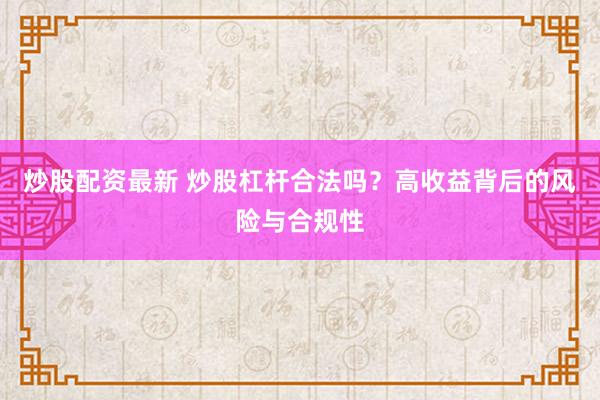 炒股配资最新 炒股杠杆合法吗？高收益背后的风险与合规性