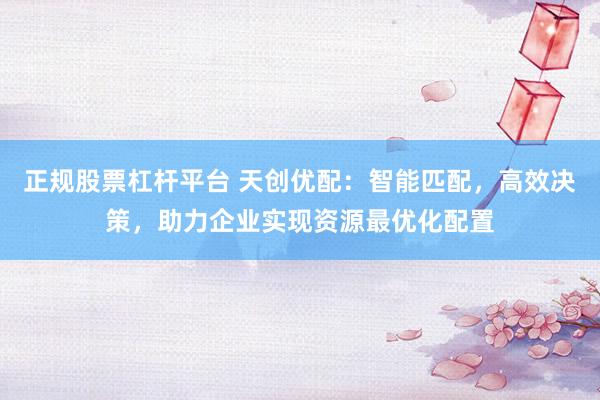 正规股票杠杆平台 天创优配：智能匹配，高效决策，助力企业实现资源最优化配置
