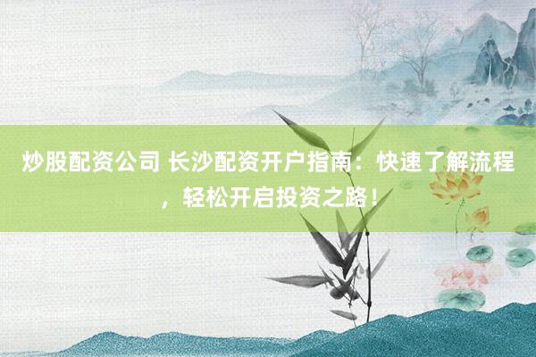 炒股配资公司 长沙配资开户指南：快速了解流程，轻松开启投资之路！