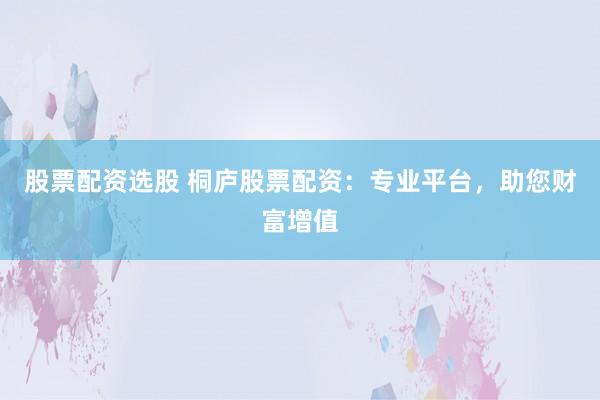 股票配资选股 桐庐股票配资：专业平台，助您财富增值