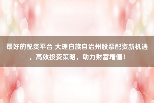 最好的配资平台 大理白族自治州股票配资新机遇，高效投资策略，助力财富增值！