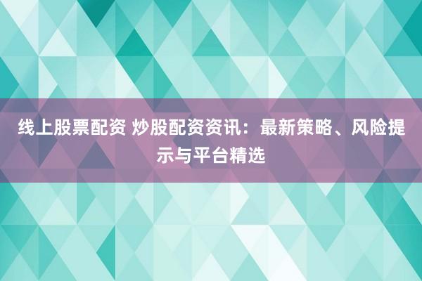 线上股票配资 炒股配资资讯：最新策略、风险提示与平台精选