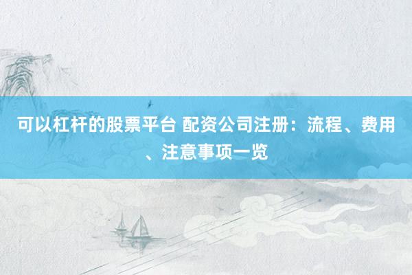 可以杠杆的股票平台 配资公司注册：流程、费用、注意事项一览