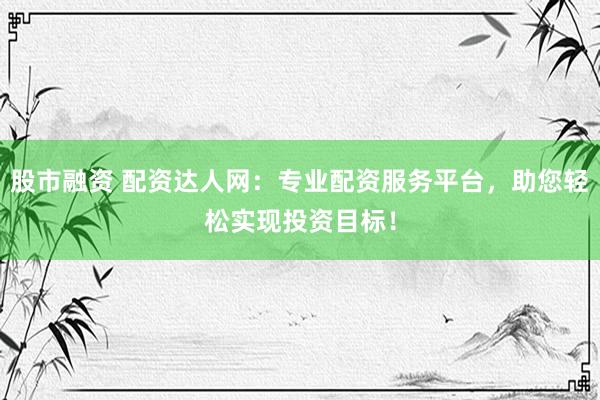 股市融资 配资达人网：专业配资服务平台，助您轻松实现投资目标！
