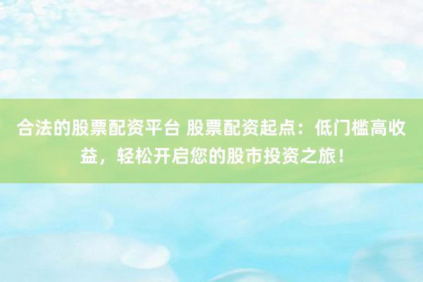 合法的股票配资平台 股票配资起点：低门槛高收益，轻松开启您的股市投资之旅！