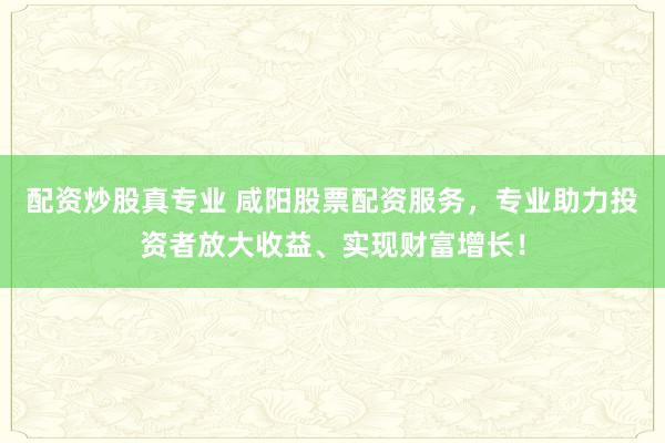 配资炒股真专业 咸阳股票配资服务，专业助力投资者放大收益、实现财富增长！