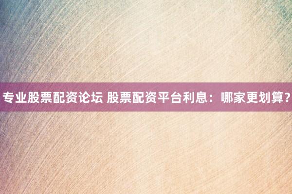 专业股票配资论坛 股票配资平台利息：哪家更划算？