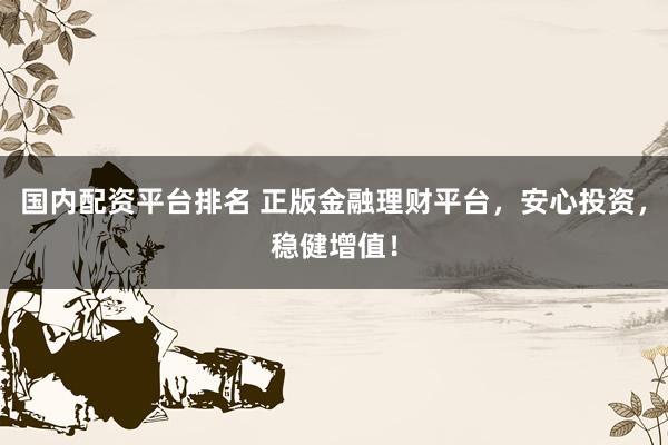 国内配资平台排名 正版金融理财平台，安心投资，稳健增值！