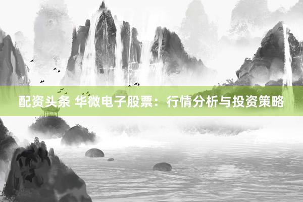 配资头条 华微电子股票：行情分析与投资策略