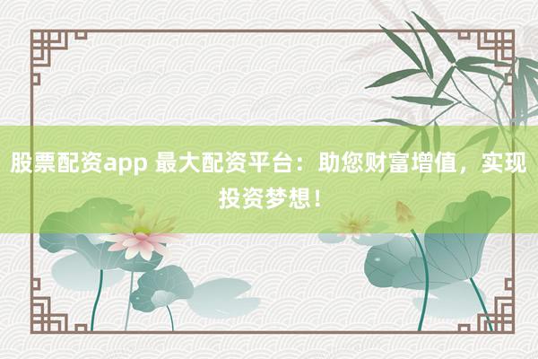 股票配资app 最大配资平台：助您财富增值，实现投资梦想！