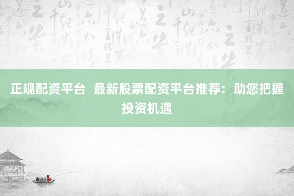正规配资平台  最新股票配资平台推荐：助您把握投资机遇