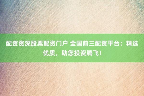配资资深股票配资门户 全国前三配资平台：精选优质，助您投资腾飞！