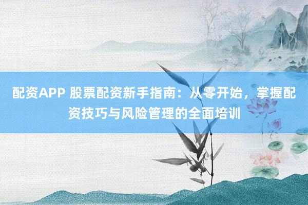配资APP 股票配资新手指南：从零开始，掌握配资技巧与风险管理的全面培训