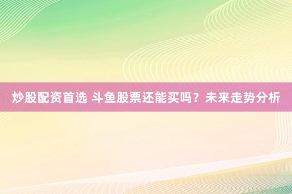 炒股配资首选 斗鱼股票还能买吗？未来走势分析