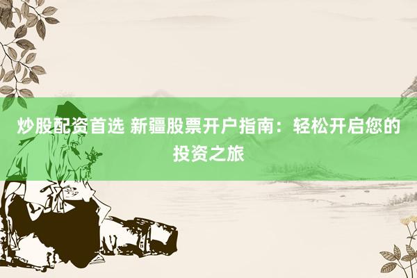 炒股配资首选 新疆股票开户指南：轻松开启您的投资之旅