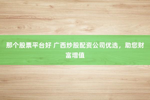 那个股票平台好 广西炒股配资公司优选，助您财富增值
