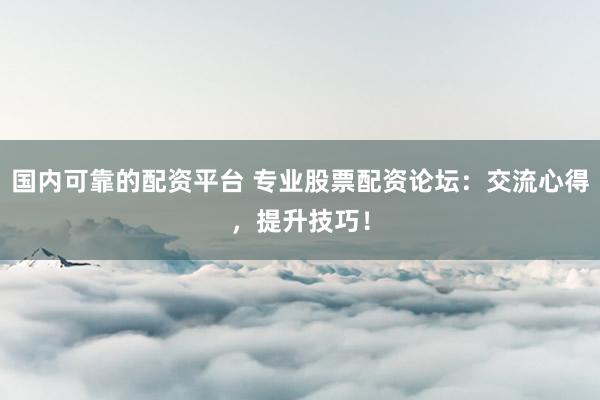 国内可靠的配资平台 专业股票配资论坛：交流心得，提升技巧！