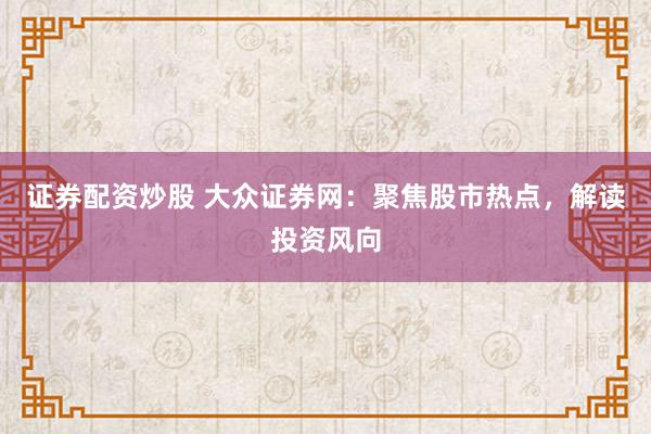 证券配资炒股 大众证券网：聚焦股市热点，解读投资风向
